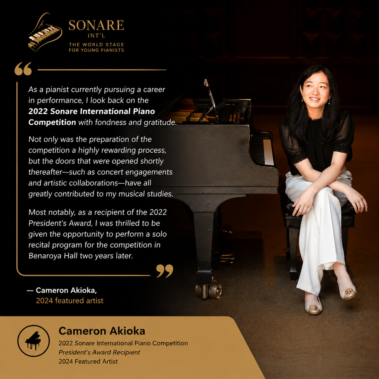Cameron Akioka with Quote “As a pianist currently pursuing a career in performance, I look back on the 2022 Sonare International Piano Competition with fondness and gratitude. Not only was the preparation of the competition a highly rewarding process, but the doors that were opened shortly thereafter—such as concert engagements and artistic collaborations—have all greatly contributed to my musical studies. Most notably, as a recipient of the 2022 President’s Award, I was thrilled to be given the opportunity to perform a solo recital program for the competition in Benaroya Hall two years later.” — Cameron Akioka, 2024 featured artist