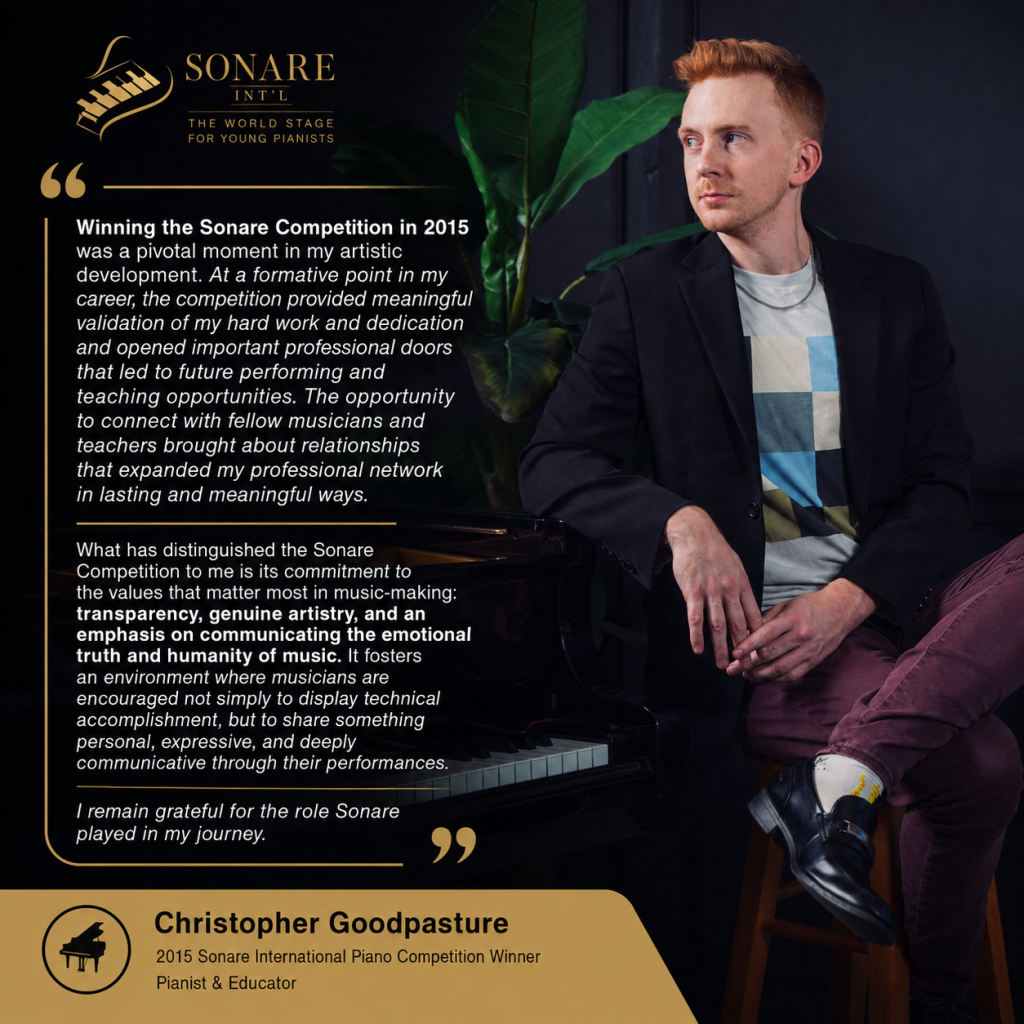 "Winning the Sonare Competition in 2015 was a pivotal moment in my artistic development. At a formative point in my career, the competition provided meaningful validation of my hard work and dedication and opened important professional doors that led to future performing and teaching opportunities. The opportunity to connect with fellow musicians and teachers brought about relationships that expanded my professional network in lasting and meaningful ways.

What has distinguished the Sonare Competition to me is its commitment to the values that matter most in music-making: transparency, genuine artistry, and an emphasis on communicating the emotional truth and humanity of music. It fosters an environment where musicians are encouraged not simply to display technical accomplishment, but to share something personal, expressive, and deeply communicative through their performances. I remain grateful for the role Sonare played in my journey."
- Christopher Goodpasture, 2015 Sonare International Piano Competition Winner, pianist & educator
